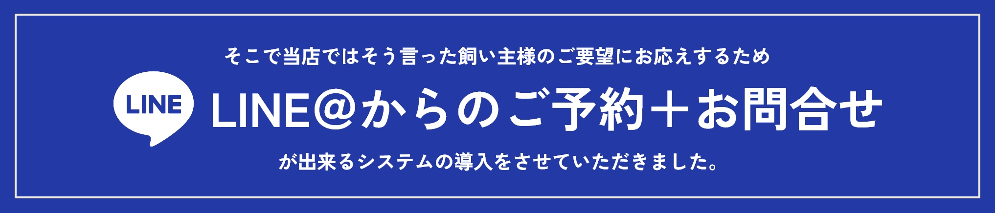 そこで当店ではそう言った飼い主様のご要望にお応えするため、LINE@からのご予約+お問合せが出来るシステムの導入をさせていただきました。